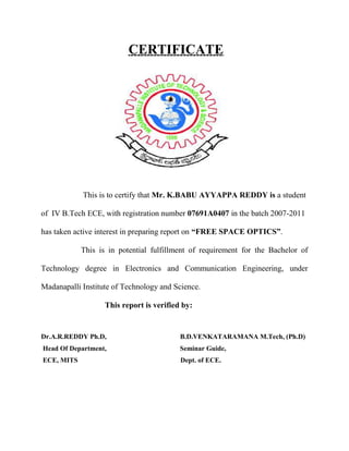             This can be combated in two ways –  The first is a long pass optical filter window used to block all wavelengths below 850nm from entering the system. <br />The second is an optical narrow band filter proceeding the receive detector used to filter all but the wavelength actually used for intersystem communications.<br />5. SCATTERING:<br />           Scattering is caused when the wavelength collides with the scatterer. The physical size of the scatterer determines the type of scattering.<br /> When the scatterer is smaller than the wavelength-Rayleigh scattering.<br /> When the scatterer is of comparable size to the wavelength –Mie scattering.<br /> When the scatterer is much larger than the wavelength -Non-selective Scattering<br />             In scattering there is no loss of energy, only a directional redistribution of energy which may cause reduction in beam intensity for longer distance.<br />6. ABSORPTION: <br />          Absorption occurs when suspended water molecules in the terrestrial atmosphere extinguish photons. This causes a decrease in the power density of the FSO beam and directly affects the availability of a system. Absorption occurs more readily at some wavelengths than others. However, the use of appropriate power, based on atmospheric conditions, and use of spatial diversity helps to maintain the required level of network availability.<br />7. BUILDING SWAY / SEISMIC ACTIVITY:<br />                  One of the most common difficulties that arises when deploying FSO links on tall buildings or towers is sway due to wind or seismic activity Both storms and earthquakes can cause buildings to move enough to affect beam aiming. The problem can be dealt with in two complementary ways: through beam divergence and active tracking<br />A. With beam divergence, the transmitted beam spread, forming optical cones which can take many perturbations.<br />B. Active tracking is based on movable mirrors that control the direction in which beams are launched.<br />(12).FSO! AS A FUTURE TECHNOLOGY:<br />              Infrared technology is as secure or cable applications and can be more reliable than wired technology as it obviates wear and tear on the connector hardware. In the future it is forecast that this technology will be implemented in copiers, fax machines, overhead projectors, bank ATMs, credit cards, game consoles and head sets.                                                                                       All these have local applications and it is really here where this technology is best suited, owing to the inherent difficulties in its technological process for interconnecting over distances.<br />              Outdoors two its use is bound to grow as communications companies, broadcasters and end users discovers how crowded the radio spectrum has become. Once infrared’s image issue has been overcome and its profile raised, the medium will truly have a bright, if invisible, future!<br />(13).CONCLUSION:<br />                      We have discussed in detail how FSO technology can be rapidly deployed to provide immediate service to the customers at a low initial investment, without any licensing hurdle making high speed, high bandwidth communication possible. Though not very popular in India at the moment, FSO has a tremendous scope for deployment companies like CISCO, LIGHT POIN few other have made huge investment to promote this technology in the market. It is only a matter of time before the customers realized, the benefits of FSO and the technology deployed in large scale.<br />(14).BIBLIOGRAPHY: <br />1. Free-Space Optics: Enabling Optical Connectivity in Today's Networks by Heinz Willebrand, Ph.D., Baksheesh S. Ghuman Sams Publishing 2001/12/21<br />2. “Free Space Optics (FSO), Optical Wireless, Infrared Fixed Wireless Access, Wireless Broadband, Laser”. Copyright 2000 Cable Free Solutions Limited. Retrieved from http://www.cablefreesolutions.com/ <br />3. Isaac I. Kim and Eric Korevaar, “Availability of Free Space Optics (FSO) and hybrid FSO/RF systems”<br />4. Rowe, Schuf. Computer Networking. (2005). Pearson Education, Inc<br />5. Vikrant kaulgnd, “Free space optics Bridges the last mile’’, Electronics for u, June 2003 pp. 38-40.<br />6. Andy Emerson, “Fibreless Optics ’’, Everyday practical electronics, April 2003 pp . 248.<br />7. www.fsona.com<br />8. www.freespaceoptics.com<br />9. www.freespaceoptic.com<br />10. www.fsocentral.com<br />