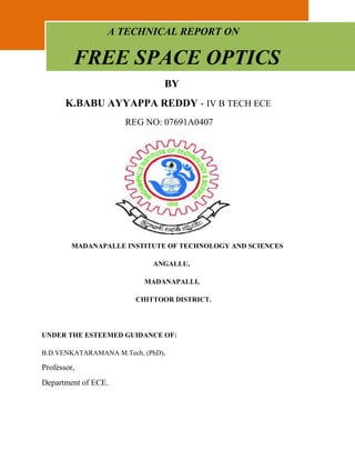                      A TECHNICAL REPORT ON     FREE SPACE OPTICS                                               BY<br />         K.BABU AYYAPPA REDDY - IV B TECH ECE<br />                                    REG NO: 07691A0407<br />153352590170                 <br />                 MADANAPALLE INSTITUTE OF TECHNOLOGY AND SCIENCES<br />                                                                ANGALLU,<br />                                                           MADANAPALLI,<br />                                                      CHITTOOR DISTRICT.<br />UNDER THE ESTEEMED GUIDANCE OF:<br />B.D.VENKATARAMANA M.Tech, (PhD),<br />Professor, <br />Department of ECE.<br />                             CERTIFICATE<br />1581150245110           <br />                     This is to certify that Mr. K.BABU AYYAPPA REDDY is a student of  IV B.Tech ECE, with registration number 07691A0407 in the batch 2007-2011 has taken active interest in preparing report on “FREE SPACE OPTICS”.<br />                    This is in potential fulfillment of requirement for the Bachelor of Technology degree in Electronics and Communication Engineering, under Madanapalli Institute of Technology and Science.<br />                                This report is verified by:<br />Dr.A.R.REDDY Ph.D,                                           B.D.VENKATARAMANA M.Tech, (Ph.D)<br /> Head Of Department,                                           Seminar Guide,<br /> ECE, MITS                                                            Dept. of ECE.                  <br />                                                                                  <br />                        ACKNOWLEDGEMENT<br />                      <br />1638300142875<br />              I extend my sincere gratitude towards Prof. A.R.Reddy Head of Department, ECE for giving us his invaluable knowledge and wonderful technical<br />guidance.<br />               I express my thanks to Mr. B.D.VENKATARAMANA (Professor, Dept. of ECE) our project guide and also to our staff advisor Ms.TRIVENI (Assistant Professor Dept. of ECE) for their kind co-operation and guidance for preparing and<br />presenting this seminar.<br />              I also thank all the other faculty members of ECE department and my<br />friends for their help and support.<br />ABSTRACT:<br />                               Free space optics (FSO) is a line-of-sight technology that currently enables optical transmission up to 2.5 Gbps of data, voice, and video communications through the air, allowing optical connectivity without deploying fiber optic cables or securing spectrum licenses. <br />                                  FSO system can carry full duplex data at giga bits per second rates over Metropolitan distances of a few city blocks of few kms. FSO, also known as optical wireless, overcomes this last-mile access bottleneck by sending high bit rate signals through the air using laser transmission.<br />                                 FSO can be the ultimate solution for high-speed access. Instead of hybrid fiber-coax system, hybrid fiber-laser system may turn out to be the best way to deliver the high capacity last-mile access. FSO provide higher security, and throughput. FSO is capable to fulfill the increasing demand of bandwidth.<br />                               CONTENTS<br />1. INTRODUCTION <br />2. FSO! FREE SPACE OPTICS <br />3. RELEVANCE OF FSO IN PRESENT DAY COMMUNICATION<br />4. ORIGIN OF FSO <br />5. THE TECHNOLOGY OF FSO <br />6. WORKING OF FSO SYSTEMS<br />7. WHY FSO? <br />8. APPLICATIONS OF FSO <br />9. MARKET <br />10. MERITS OF FSO <br />11. LIMITATIONS OF FSO <br />12. FSO! AS A FUTURE TECHNOLOGY <br />13. CONCLUSION <br />14. BIBLIOGRAPHY <br />(1).INTRODUCTION:<br />                           Communication, as it has always been relied and simply depended upon speed. The faster the means! the more popular, the more effective the communication is ! Presently in the twenty-first century wireless networking is gaining because of speed and ease of deployment and relatively high network robustness. Modern era of optical communication originated with the invention of LASER in 1958 and fabrication of low-loss optical fiber in 1970.<br />                       When we hear of optical communications we all think of optical fibers, what I have for u today is AN OPTICAL COMMUNICATION SYSTEM WITHOUT FIBERS or in other words WIRE FREE OPTICS.<br />                       Free space optics or FSO –Although it only recently and rather suddenly sprang in to public awareness, free space optics is not a new idea. It has roots that 90 back over 30 years-to the era before fiber optic cable became the preferred transport medium for high speed communication. FSO technology has been revived to offer high band width last mile connectivity for today’s converged network requirements.<br />(2). FSO! FREE SPACE OPTICS:<br />                   Free space optics or FSO, free space photonics or optical wireless, refers to the transmission of modulated visible or infrared beams through the atmosphere to obtain optical communication. FSO systems can function over distances of several kilometers.<br />                    FSO is a line-of-sight technology, which enables optical transmission up to 2.5 Gbps of data, voice and video communications, allowing optical connectivity without deploying fiber optic cable or securing spectrum licenses. Free space optics require light, which can be focused by using either light emitting diodes (LED) or LASERS(light amplification by stimulated emission of radiation). The use of lasers is a simple concept similar to optical transmissions using fiber-optic cables, the only difference being the medium.<br />                     As long as there is a clear line of sight between the source and the destination and enough transmitter power, communication is possible virtually at the speed of light. Because light travels through air faster than it does through glass, so it is fair to classify FSO as optical communications at the speed of light. FSO works on the same basic principle as infrared television remote controls, wireless keyboards or wireless palm devices.<br />FSO TRANSMITTER:<br />FSO RECEIVER:<br />(3). RELEVANCE OF FSO: <br />                    Presently we are faced with a burgeoning demand for high bandwidth and differentiated data services. Network traffic doubles every 9-12 months forcing the bandwidth or data storing capacity to grow and keep pare with this increase. The right solution for the pressing demand is the untapped bandwidth potential of optical communications. <br />                     Optical communications are in the process of evolving Giga bits/sec to terabits/sec and eventually to pentabits/sec. The explosion of internet and internet based applications has fuelled the bandwidth requirements. Business applications have grown out of the physical boundaries of the enterprise and gone wide area linking remote vendors, suppliers, and Customers in a new web of business applications. Hence companies are looking for high bandwidth last mile options. The high initial cost and vast time required for installation in case of OFC speaks for a wireless technology for high bandwidth last mile connectivity there FSO finds its place.<br />(4).ORIGIN OF FSO:<br />                 It is said that this mode of communication was first used in the 8th century by the Greeks. They used fire as the light source, the atmosphere as the transmission medium and human eye as receiver. <br />                 FSO or optical wireless communication by Alexander Graham Bell in the late 19th century even before his telephone! Bells FSO experiment converted voice sounds to telephone signals and transmitted them between receivers through free air space along a beam of light for a distance of some 600 feet, - this was later called PHOTOPHONE. Although Bells photo phone never became a commercial reality, it demonstrated the basic principle of optical communications. Essentially all of the engineering of today’s FSO or free space optical communication systems was done over the past 40 years or so mostly for defense applications.<br />(5). THE TECHNOLOGY OF FSO:<br />            The concept behind FSO is simple. FSO uses a directed beam of light radiation between two end points to transfer information (data, voice or even video). This is similar to OFC (optical fiber cable) networks, except that light pulses are sent through free air instead of OFC cores. An FSO unit consists of an optical transceiver with a laser transmitter and a receiver to provide full duplex (bi-directional) capability.<br />                            Each FSO unit uses a high power optical source (laser) plus a lens that transmits light through the atmosphere to another lens receiving information. The receiving lens connects to a high sensitivity receiver via optical fiber. Two FSO units can take the optical connectivity to a maximum of 4kms.<br />Figure shows the comparision of fso with other technologies<br />(6).WORKING OF FSO SYSTEM:<br />                    Optical systems work in the infrared or near infrared region of light and the easiest way to visualize how the work is imagine, two points interconnected with fiber optic cable and then remove the cable. The infrared carrier used for transmitting the signal is generated either by a high power LED or a laser diode. Two parallel beams are used, one for transmission and one for reception, taking a standard data, voice or video signal, converting it to a digital format and transmitting it through free space .<br />                    Today’s modern laser system provide network connectivity at speed of 622 Mega bits/sec and beyond with total reliability. The beams are kept very narrow to ensure that it does not interfere with other FSO beams. The receiver detectors are either PIN diodes or avalanche photodiodes. The FSO transmits invisible eye safe light beams from transmitter to the receiver using low power infrared lasers in the tera hertz spectrum. FSO can function over kilometers.<br />WAVELENGTH:<br />                Currently available FSO hardware are of two types based on the operating wavelength – 800 nm and 1550 nm. 1550 FSO systems are selected because of more eye safety, reduced solar background radiation and compatibility with existing technology infrastructure.<br />SUBSYSTEM:<br />               In the transmitting section, the data is given to the modulator for modulating signal and the driver is for activating the laser. In the receiver section the optical signal is detected and it is converted to electrical signal, preamplifier is used to amplify the signal and then given to demodulator for getting original signal. Tracking system which determines the path of the beam and there is special detector (CCD, CMOS) for detecting the signal and given to pre amplifier. The servo system is used for controlling system, the signal coming from the path to the processor and compares with the environmental condition, if there is any change in the signal then the servo system is used to correct the signal.<br />FSO: Wireless, at the Speed of Light:<br />              Unlike radio and microwave systems, Free Space Optics (FSO) is an optical technology and no spectrum licensing or frequency coordination with other users is required, interference from or to other systems or equipment is not a concern, and the point-to-point laser signal is extremely difficult to intercept, and therefore secure. <br />             Data rates comparable to optical fiber transmission can be carried by Free Space Optics (FSO) systems with very low error rates, while the extremely narrow laser beam widths ensure that there is almost no practical limit to the number of separate Free Space Optics (FSO) links that can be installed in a given location. <br />Light Beam Used for FSO System:<br />                    Generally equipment works at one of the two wavelengths: 850 nm or 1550 nm. Laser for 850 nm are much less expensive (around $30 versus more than $1000) and are favored for applications over moderate distances. One question arises that why we use 1550 nm wavelength. <br />                  The main reason revolves around power, distance, and eye safety. Infrared radiation at 1550 nm tends not to reach the retina of the eye, being mostly absorbed by the cornea. 1550 nm beams operate at higher power than 850 nm, by about two orders of magnitude. That power can boost link lengths by a factor of at least five while maintaining adequate strength for proper link operation. So for high data rates, long distances, poor propagation conditions (like fog), or combinations of those conditions, 1550 nm can become quite attractive.<br />(7).Why FSO Now? :<br />                  Substantial investments by carriers to augment the capacity of their core fiber backbones have facilitated dramatic improvements in both price and performance, and they have also increased the capacity of these large backbone networks. However, to generate the communications traffic and revenue needed to fully utilize and pay for these backbone upgrades, higher bandwidth connections must reach the end customers. This requires substantial bandwidth upgrades at the network edge. Essentially, to fully leverage their backbone investments, service providers will also need to expand and extend the reach of their metropolitan optical network to the edge. FSO presents an opportunity that allows carriers to achieve that goal for one-fifth the cost when compared to fiber (if even available) and at a fraction of the time.<br />   Increased competition: <br />             Regulation changes and significant investments by various funds have increased the competitive climate in these metro networks. Each of the existing or new entrants is racing to gain an advantage over their competition. FSO is one of the evolutionary technologies that allows a carrier to acquire and retain new customers quickly and cost-effectively, thereby gaining an entry point over competition. Metro optical networks are expected to see $57.3 billion invested by 2005.<br /> International growth: <br />               Due to the growing number of Internet-based applications, most countries are experiencing tremendous growth in bandwidth needs. In growing economies like Latin America and China—where the ability to have high-bandwidth connectivity outweighs standards for reliability—the lack of infrastructure and rising bandwidth demands offers a unique opportunity for FSO.<br />Changing traffic patterns and protocol standards: <br />               Multiple traffic types characterize metro networks. Where voice was once the dominant traffic type, data has emerged as the winner. Moreover, these networks are also a mixture of multiple protocols ranging from Ethernet, SONET, IP, ESCON, FICON, etc. As a Layer One technology, FSO is protocol agnostic.<br />Wireless world: <br />                  With the rapid adoption and slow deployment of wireless technologies such as LMDS and MMDS in response to high bandwidth communication needs in the metro area, many service providers still find themselves short of bandwidth to satisfy their needs. To better understand this growing need for FSO, it is important to understand the key drivers for FSO.<br />FSO: Optical or Wireless?<br />                     FSO is clearly an optical technology and not a wireless technology for two primary reasons. One, FSO enables optical transmission at speeds of up to 2.5 Gbps and in the future 10 Gbps using WDM. This is not possible using any fixed wireless/RF technology existing today. Two, FSO obviates the need to buy expensive spectrum (it requires no FCC or municipal license approvals), which distinguishes it clearly from fixed wireless technologies. Thus, FSO should not be classified as a wireless technology. Its similarity to conventional optical solutions will enable a seamless integration of access networks with optical core networks and help to realize the vision of an all-optical network.<br />Free-Space Optics (FSO) Security:<br />The common perception of wireless is that it offers less security than wire line connections. In fact, Free Space Optics (FSO) is far more secure than RF or other wireless-based transmission technologies for several reasons: <br />Free Space Optics (FSO) laser beams cannot be detected with spectrum analyzers or RF meters <br />Free Space Optics (FSO) laser transmissions are optical and travel along a line of sight path that cannot be intercepted easily. It requires a matching Free Space Optics (FSO) transceiver carefully aligned to complete the transmission. Interception is very difficult and extremely unlikely. <br />The laser beams generated by Free Space Optics (FSO) systems are narrow and invisible, making them harder to find and even harder to intercept and crack <br />Data can be transmitted over an encrypted connection adding to the degree of security available in Free Space Optics (FSO) network transmissions<br />(8).APPLICATIONS OF FSO:<br />                 Optical communication systems are becoming more and more popular as the interest and requirement in high capacity and long distance space communications grow. FSO overcomes the last mile access bottleneck by sending high bit rate signals through the air using laser transmission. Applications of FSO system are many and varied but a few can be listed.<br />1. Metro Area Network (MAN): FSO network can close the gap between the last mile customers, thereby providing access to new customers to high speed MAN’s resulting to Metro Network extension.<br />2. Last Mile Access: End users can be connected to high speed links using FSO. It can also be used to bypass local loop systems to provide business with high speed connections.<br />3. Enterprise connectivity: As FSO links can be installed with ease, they provide a natural method of interconnecting LAN segments that are housed in buildings separated by public streets or other right-of-way property.<br />4. Fiber backup: FSO can also be deployed in redundant links to backup fiber in place of a second fiber link.<br />5. Backhaul: FSO can be used to carry cellular telephone traffic from antenna towers back to facilities wired into the public switched telephone network.<br />6. Service acceleration: instant services to the customers before fiber being layered.<br />(9).MARKET:<br />              Telecommunication has seen massive expansion over the last few years. First came the tremendous growth of the optical fiber. Long-haul Wide Area Network (WAN) followed by more recent emphasis on Metropolitan Area Networks (MAN). Meanwhile LAN giga bit Ethernet ports are being deployed with a comparable growth rate. Even then there is pressing demand for speed and high bandwidth.<br />            The ‘connectivity bottleneck’ which refer the imbalance between the increasing demand for high bandwidth by end users and inability to reach them is still an unsolved puzzle. Of the several modes employed to combat this ‘last mile bottleneck’, the huge investment is trenching, and the non- redeploy ability of the fiber has made it uneconomical and nonsatisfying. Other alternatives like LMDS, a RF technology has its own limitations like higher initial investment, need for roof rights, frequencies,<br />rainfall fading, complex set and high deployment time.<br />                       In the United States the telecommunication industries 5 percent of buildings are connected to OFC. Yet 75 percent are within one mile of fiber. Thus FSO offers to the service providers, a compelling alternative for optical connectivity and a complement to fiber optics.<br />(10).MERITS OF FSO:<br /> 1. Free space optics offers a flexible networking solution that delivers on the promise of broadband.<br />2. Straight forward deployment-as it requires no licenses.<br />3. Rapid time of deployment.<br />4. Low initial investment.<br />5. Ease of installation even indoors in less than 30 minutes.<br />6. Security and freedom from irksome regulations like roof top rights and spectral licenses.<br />7. Re-deployability<br />                    Unlike radio and microwave systems FSO is an optical technology and no spectrum licensing or frequency co ordination with other users is required. Interference from or to other system or equipment is not a concern and the point to point laser signal is extremely difficult to intercept and therefore secure. Data rate comparable to OFC can be obtained with very low error rate and the extremely narrow laser beam which enables unlimited number of separate FSO links to be installed in a given location.<br />(11).LIMITATIONS OF FSO:<br />                   The advantages of free space optics come without some cost. As the medium is air and the light pass through it, some environmental challenges are inevitable.<br />1. FOG AND FSO:<br />          Fog substantially attenuates visible radiation, and it has a similar affect on the near-infrared wavelengths that are employed in FSO systems. Rain and snow have little affect on FSO. Fog being microns in diameter, it hinder the passage of light by absorption, scattering and reflection. Dealing with fog – which is known as Mie scattering, is largely a matter of boosting the transmitted power. In areas of heavy fogs 1550nm lasers can be of more are. Fog can be countered by a network design with short FSO link distances. FSO installations in foggy cities like SanFrancisco have successfully achieved carrier-class reliability.<br />2. PHYSICAL OBSTRUCTIONS:<br />                 Flying birds can temporarily block a single beam, but this tends to cause only short interruptions and transmissions are easily and automatically re-assumed. Multi-beam systems are used for better performance.<br />,[object Object],           Scintillation refers the variations in light intensity caused by atmospheric turbulence. Such turbulence may be caused by wind and temperature gradients which results in air pockets of varying diversity act as prisms or lenses with time varying properties. This scintillation affects on FSO can be tackled by multi beam approach exploiting multiple regions of space- this approach is called spatial diversity.<br />,[object Object]