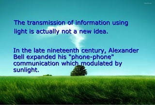 The transmission of information using
light is actually not a new idea.


In the late nineteenth century, Alexander
Bell expanded his "phone-phone"
communication which modulated by
sunlight.
 