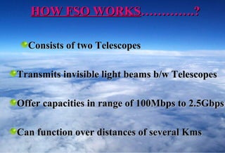 HOW FSO WORKS………….?

  Consists of two Telescopes

Transmits invisible light beams b/w Telescopes

Offer capacities in range of 100Mbps to 2.5Gbps

Can function over distances of several Kms
 