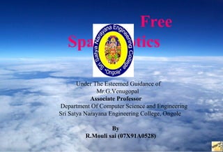Free
   Space Optics

       Under The Esteemed Guidance of
              Mr.G.Venugopal
            Associate Professor
Department Of Computer Science and Engineering
Sri Satya Narayana Engineering College, Ongole

                  By
         R.Mouli sai (07X91A0528)
 