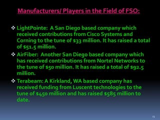 Manufacturers/ Players in the Field of FSO:
 LightPointe: A San Diego based company which
received contributions from Cisco Systems and
Corning to the tune of $33 million. It has raised a total
of $51.5 million.
 AirFiber: Another San Diego based company which
has received contributions from Nortel Networks to
the tune of $50 million. It has raised a total of $92.5
million.
 Terabeam: A Kirkland,WA based company has
received funding from Luscent technologies to the
tune of $450 million and has raised $585 million to
date.
23
 