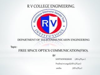 R V COLLEGE ENGINEERING.
DEPARTMENT OF TELECOMMUNICAION ENGINEERING
BY
SANTHOSHKUMAR (1RV14TE410 ).
Prashnat m angadi(1RV14TE407)
smitha (1RV14TE411)
Topic-
FREE SPACE OPTICS COMMUNICATION(FSO).
 