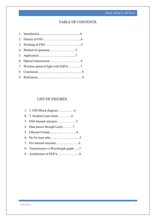 THEJESH 1
FREE SPACE OPTICS
TABLE OF CONTENTS.
1. Introduction....................................................4
2. History of FSO……………………………....4
3. Working of FSO……………………………..5
4. Method of operation…………………….5
5. Application……………………...............7
6. Optical transmission…………………………6
7. Wireless speed of light with EDFA………....7
8. Conclusion……………………………………8
9. References…………………………………….9
LIST OF FIGURES.
1. 2. FSO Block diagram…………….6
2. 3. Incident Laser beam……….....6
3. FSO internal structure………………5
4. Data passes through Layer……….7
5. Ethernet Format……………………..8
6. He-Ne laser tube……………………….5
7. Fso internal structure………………….6
8. Transmission vs Wavelength graph…...7
9. Architecture of EDFA………………....8
 