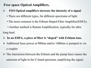 Free space Optical Amplifiers.
 FSO Optical amplifiers increase the intensity of a signal
• There are different types, for different spectrums of light.
• The most common is the Erbium Doped Fiber Amplifier(EDFA).
• Another method is Raman Amplification, typically for ultra
long-haul.
 In an EDFA, a piece of fiber is “doped” with Erbium ions.
 Additional laser power at 980nm and/or 1480nm is pumped in via
a coupler.
 The interaction between the Erbium and the pump laser causes the
emission of light in the C-band spectrum, amplifying the signal.
 
