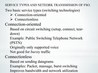 SERVICE TYPES AND NETEORK TRANSMISSION OF FSO.
Two basic service types (switching technologies)
 Connection-oriented
 Connectionless
Connection-oriented
Based on circuit switching (setup, connect, tear-
down)
Example: Public Switching Telephone Network
(PSTN)
Originally only supported voice
Not good for bursty traffic
Connectionless
Based on sending datagrams
Examples: Packet, massage, burst switching
Improves bandwidth and network utilization
 