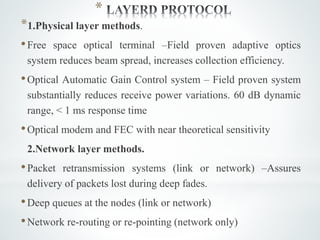 *
*1.Physical layer methods.
•Free space optical terminal –Field proven adaptive optics
system reduces beam spread, increases collection efficiency.
•Optical Automatic Gain Control system – Field proven system
substantially reduces receive power variations. 60 dB dynamic
range, < 1 ms response time
•Optical modem and FEC with near theoretical sensitivity
2.Network layer methods.
•Packet retransmission systems (link or network) –Assures
delivery of packets lost during deep fades.
•Deep queues at the nodes (link or network)
•Network re-routing or re-pointing (network only)
 