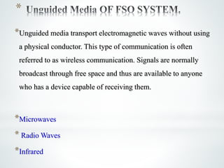 *
*Unguided media transport electromagnetic waves without using
a physical conductor. This type of communication is often
referred to as wireless communication. Signals are normally
broadcast through free space and thus are available to anyone
who has a device capable of receiving them.
*Microwaves
* Radio Waves
*Infrared
 