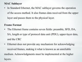MAC Sublayer
• In Standard Ethernet, the MAC sublayer governs the operation
of the access method. It also frames data received from the upper
layer and passes them to the physical layer.
Frame Format
• The Ethernet frame contains seven fields: preamble, SFD, DA,
SA, length or type of protocol data unit (PDU), upper-layer data,
and the CRC
• Ethernet does not provide any mechanism for acknowledging
received frames, making it what is known as an unreliable
medium. Acknowledgments must be implemented at the higher
layers.
 