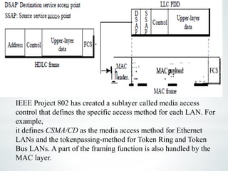 IEEE Project 802 has created a sublayer called media access
control that defines the specific access method for each LAN. For
example,
it defines CSMA/CD as the media access method for Ethernet
LANs and the tokenpassing-method for Token Ring and Token
Bus LANs. A part of the framing function is also handled by the
MAC layer.
 