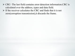  CRC- The last field contains error detection information.CRC is
calculated over the address, types and data field.
 If the receiver calculates the CRC and finds that it is not
zero(corruption transmission),it discards the frame.
 