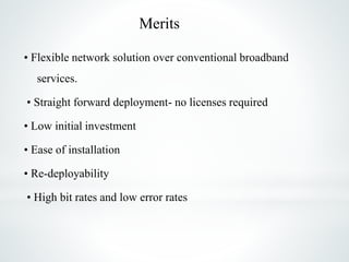 Merits
• Flexible network solution over conventional broadband
services.
• Straight forward deployment- no licenses required
• Low initial investment
• Ease of installation
• Re-deployability
• High bit rates and low error rates
 