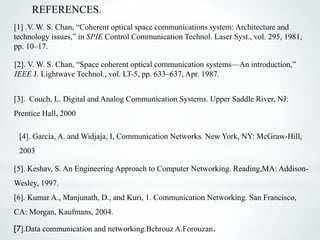 [1] .V. W. S. Chan, “Coherent optical space communications system: Architecture and
technology issues,” in SPIE Control Communication Technol. Laser Syst., vol. 295, 1981,
pp. 10–17.
[2]. V. W. S. Chan, “Space coherent optical communication systems—An introduction,”
IEEE J. Lightwave Technol., vol. LT-5, pp. 633–637, Apr. 1987.
[3]. Couch, L. Digital and Analog Communication Systems. Upper Saddle River, NJ:
Prentice Hall, 2000
[4]. Garcia, A. and Widjaja, I, Communication Networks. New York, NY: McGraw-Hill,
2003
[5]. Keshav, S. An Engineering Approach to Computer Networking. Reading,MA: Addison-
Wesley, 1997.
[6]. Kumar A., Manjunath, D., and Kuri, 1. Communication Networking. San Francisco,
CA: Morgan, Kaufmans, 2004.
[7].Data communication and networking.Behrouz A.Forouzan.
REFERENCES.
 