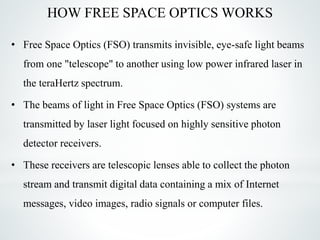 HOW FREE SPACE OPTICS WORKS
• Free Space Optics (FSO) transmits invisible, eye-safe light beams
from one "telescope" to another using low power infrared laser in
the teraHertz spectrum.
• The beams of light in Free Space Optics (FSO) systems are
transmitted by laser light focused on highly sensitive photon
detector receivers.
• These receivers are telescopic lenses able to collect the photon
stream and transmit digital data containing a mix of Internet
messages, video images, radio signals or computer files.
 