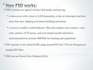 *
FSO systems use optical wireless link heads each having:
• a transceiver with a laser or LED transmitter, a lens or telescope (can have
more that one) .shaping overcomes building movement
• a receiver usually a semiconductor May also employ servo motors, voice
coils, mirrors, CCD arrays, and even liquid crystals and micro-
electromechanical systems (MEMS) for tracking and acquisition.
• FSO operates in the infrared (IR) range around 850 and 1550 nm (frequencies
around 200 THz).
• FSO can use Power Over Ethernet (PoE).
 