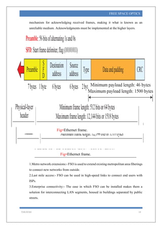 THEJESH 10
FREE SPACE OPTICS
mechanism for acknowledging received frames, making it what is known as an
unreliable medium. Acknowledgments must be implemented at the higher layers.
9.FREE SPACE OPTICS (FSO) APPLICATION.
1.Metro network extensions:- FSO is used to extend existing metropolitan area fiberings
to connect new networks from outside.
2.Last mile access:- FSO can be used in high-speed links to connect end users with
ISPs.
3.Enterprise connectivity:- The ease in which FSO can be installed makes them a
solution for interconnecting LAN segments, housed in buildings separated by public
streets.
Fig-Ethernet frame.
Fig-Ethernet frame.
 