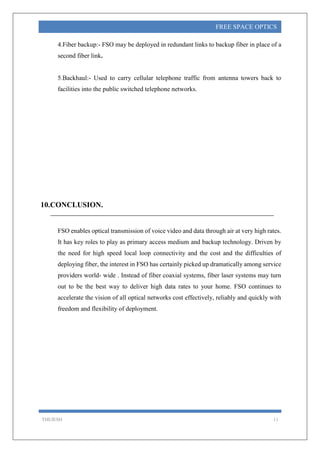 THEJESH 11
FREE SPACE OPTICS
4.Fiber backup:- FSO may be deployed in redundant links to backup fiber in place of a
second fiber link.
5.Backhaul:- Used to carry cellular telephone traffic from antenna towers back to
facilities into the public switched telephone networks.
10.CONCLUSION.
FSO enables optical transmission of voice video and data through air at very high rates.
It has key roles to play as primary access medium and backup technology. Driven by
the need for high speed local loop connectivity and the cost and the difficulties of
deploying fiber, the interest in FSO has certainly picked up dramatically among service
providers world- wide . Instead of fiber coaxial systems, fiber laser systems may turn
out to be the best way to deliver high data rates to your home. FSO continues to
accelerate the vision of all optical networks cost effectively, reliably and quickly with
freedom and flexibility of deployment.
 