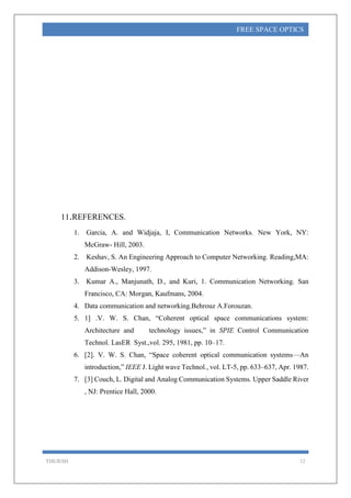 THEJESH 12
FREE SPACE OPTICS
11.REFERENCES.
1. Garcia, A. and Widjaja, I, Communication Networks. New York, NY:
McGraw- Hill, 2003.
2. Keshav, S. An Engineering Approach to Computer Networking. Reading,MA:
Addison-Wesley, 1997.
3. Kumar A., Manjunath, D., and Kuri, 1. Communication Networking. San
Francisco, CA: Morgan, Kaufmans, 2004.
4. Data communication and networking.Behrouz A.Forouzan.
5. 1] .V. W. S. Chan, “Coherent optical space communications system:
Architecture and technology issues,” in SPIE Control Communication
Technol. LasER Syst.,vol. 295, 1981, pp. 10–17.
6. [2]. V. W. S. Chan, “Space coherent optical communication systems—An
introduction,” IEEE J. Light wave Technol., vol. LT-5, pp. 633–637, Apr. 1987.
7. [3] Couch, L. Digital and Analog Communication Systems. Upper Saddle River
, NJ: Prentice Hall, 2000.
 