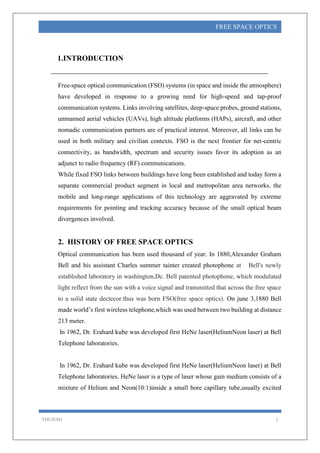 THEJESH 2
FREE SPACE OPTICS
1.INTRODUCTION
Free-space optical communication (FSO) systems (in space and inside the atmosphere)
have developed in response to a growing need for high-speed and tap-proof
communication systems. Links involving satellites, deep-space probes, ground stations,
unmanned aerial vehicles (UAVs), high altitude platforms (HAPs), aircraft, and other
nomadic communication partners are of practical interest. Moreover, all links can be
used in both military and civilian contexts. FSO is the next frontier for net-centric
connectivity, as bandwidth, spectrum and security issues favor its adoption as an
adjunct to radio frequency (RF) communications.
While fixed FSO links between buildings have long been established and today form a
separate commercial product segment in local and metropolitan area networks. the
mobile and long-range applications of this technology are aggravated by extreme
requirements for pointing and tracking accuracy because of the small optical beam
divergences involved.
2. HISTORY OF FREE SPACE OPTICS
Optical communication has been used thousand of year. In 1880,Alexander Graham
Bell and his assistant Charles summer tainter created photophone at Bell's newly
established laboratory in washington,Dc. Bell patented photophone, which modulated
light reflect from the sun with a voice signal and transmitted that across the free space
to a solid state dectecor.thus was born FSO(free space optics). On june 3,1880 Bell
made world’s first wireless telephone,which was used between two building at distance
213 meter.
In 1962, Dr. Erahard kube was developed first HeNe laser(HeliumNeon laser) at Bell
Telephone laboratories.
In 1962, Dr. Erahard kube was developed first HeNe laser(HeliumNeon laser) at Bell
Telephone laboratories. HeNe laser is a type of laser whose gain medium consists of a
mixture of Helium and Neon(10:1)inside a small bore capillary tube,usually excited
 