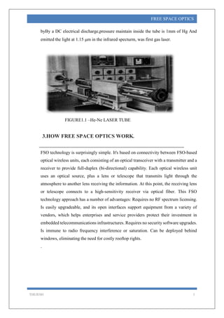 THEJESH 3
FREE SPACE OPTICS
byBy a DC electrical discharge,pressure maintain inside the tube is 1mm of Hg And
emitted the light at 1.15 m in the infrared specturm, was first gas laser.
FIGURE1.1 –He-Ne LASER TUBE
3.HOW FREE SPACE OPTICS WORK.
FSO technology is surprisingly simple. It's based on connectivity between FSO-based
optical wireless units, each consisting of an optical transceiver with a transmitter and a
receiver to provide full-duplex (bi-directional) capability. Each optical wireless unit
uses an optical source, plus a lens or telescope that transmits light through the
atmosphere to another lens receiving the information. At this point, the receiving lens
or telescope connects to a high-sensitivity receiver via optical fiber. This FSO
technology approach has a number of advantages: Requires no RF spectrum licensing.
Is easily upgradeable, and its open interfaces support equipment from a variety of
vendors, which helps enterprises and service providers protect their investment in
embedded telecommunications infrastructures. Requires no security software upgrades.
Is immune to radio frequency interference or saturation. Can be deployed behind
windows, eliminating the need for costly rooftop rights.
.
 