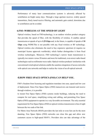 THEJESH 5
FREE SPACE OPTICS
Performance of many laser communications systems is adversely affected by
scintillation on bright sunny days. Through a large aperture receiver, widely spaced
transmitters, finely tuned receive filtering, and automatic gain control, downtime due
to scintillation can be avoided.
6.FSO :WIRELESS AT THE SPEED OF LIGHT
Optical wireless, based on FSO-technology, is an outdoor wireless product category
that provides the speed of fiber, with the flexibility of wireless. It enables optical
transmission at speeds of up to 1.25 Gbps and, in the future, is capable of speeds of 10
Gbps using WDM.This is not possible with any fixed wireless or RF technology.
Optical wireless also eliminates the need to buy expensive spectrum (it requires no
municipal license approvals worldwide), which further distinguishes it from fixed
wireless technologies. Moreover, FSO technology’s narrow beam transmission is
typically two meters versus 20 meters and more for traditional, even newer radio-based
technologies such as millimeter-wave radio. Optical wireless products' similarities with
conventional wired optical solutions enable the seamless integration of access networks
with optical core networks and helps to realize the vision of an all-optical network
4.HOW FREE SPACE OPTICS (FSO) CAN HELP YOU.
FSO’s freedom from licensing and regulation translates into ease, speed and low cost
of deployment. Since Free Space Optics (FSO) transceivers can transmit and receive
through windows, it is possible
to mount Free Space Optics (FSO) systems inside buildings, reducing the need to
compete for roof space, simplifying wiring and cabling, and permitting Free Space
Optics (FSO) equipment to operate in a very favorable environment. The only essential
requirement for Free Space Optics (FSO) or optical wireless transmission is line of sight
between the two ends of the link.
For Metro Area Network (MAN) providers the last mile or even feet can be the most
daunting. Free Space Optics (FSO) networks can close this gap and allow new
customers access to high-speed MAN’s. Providers also can take advantage of the
 
