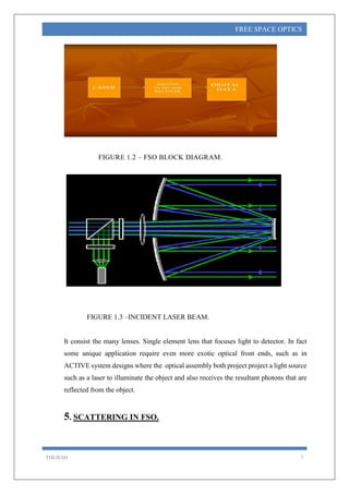 THEJESH 7
FREE SPACE OPTICS
FIGURE 1.2 – FSO BLOCK DIAGRAM.
FIGURE 1.3 –INCIDENT LASER BEAM.
It consist the many lenses. Single element lens that focuses light to detector. In fact
some unique application require even more exotic optical front ends, such as in
ACTIVE system designs where the optical assembly both project project a light source
such as a laser to illuminate the object and also receives the resultant photons that are
reflected from the object.
5. SCATTERING IN FSO.
 