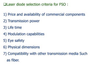 Laser diode selection criteria for FSO :
1) Price and availability of commercial components
2) Transmission power
3) Life time
4) Modulation capabilities
5) Eye safety
6) Physical dimensions
7) Compatibility with other transmission media Such
as fiber.
 