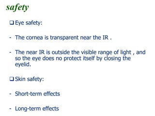 safety
Eye safety:
- The cornea is transparent near the IR .
- The near IR is outside the visible range of light , and
so the eye does no protect itself by closing the
eyelid.
Skin safety:
- Short-term effects
- Long-term effects
 