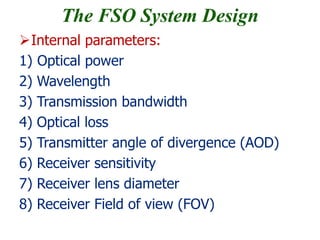 The FSO System Design
Internal parameters:
1) Optical power
2) Wavelength
3) Transmission bandwidth
4) Optical loss
5) Transmitter angle of divergence (AOD)
6) Receiver sensitivity
7) Receiver lens diameter
8) Receiver Field of view (FOV)
 