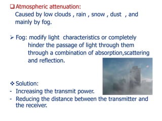 Atmospheric attenuation:
Caused by low clouds , rain , snow , dust , and
mainly by fog.
 Fog: modify light characteristics or completely
hinder the passage of light through them
through a combination of absorption,scattering
and reflection.
Solution:
- Increasing the transmit power.
- Reducing the distance between the transmitter and
the receiver.
 