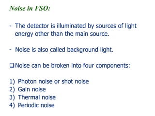 Noise in FSO:
- The detector is illuminated by sources of light
energy other than the main source.
- Noise is also called background light.
Noise can be broken into four components:
1) Photon noise or shot noise
2) Gain noise
3) Thermal noise
4) Periodic noise
 