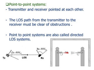 Point-to-point systems:
- Transmitter and receiver pointed at each other.
- The LOS path from the transmitter to the
receiver must be clear of obstructions .
- Point to point systems are also called directed
LOS systems.
 