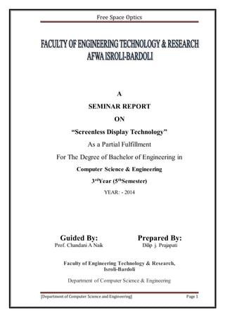 Free Space Optics
[Department of Computer Science and Engineering] Page 1
A
SEMINAR REPORT
ON
“Screenless Display Technology”
As a Partial Fulfillment
For The Degree of Bachelor of Engineering in
Computer Science & Engineering
3rd
Year (5th
Semester)
YEAR: - 2014
Guided By: Prepared By:
Prof. Chandani A Naik Dilip j. Prajapati
Faculty of Engineering Technology & Research,
Isroli-Bardoli
Department of Computer Science & Engineering
 