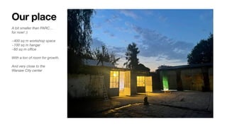 Our place
A bit smaller than PARC…
for now! :)
~400 sq m workshop space
~100 sq m hangar
~60 sq m o
ffi
ce
With a ton of room for growth.
And very close to the
Warsaw City center
 