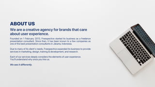 Founded on 1 February 2013, Freespective started its business as a freelance
presentation consultant. Since then, it has been known to a few companies as
one of the best presentation consultants in Jakarta, Indonesia.
Due to many of its client's needs, Freespective expanded its business to provide
services in marketing, design, training & development, and research.
Each of our services deeply considers the elements of user experience.
You’ll understand why once you hire us.
We see it differently.
ABOUT US
We are a creative agency for brands that care
about user experience.
 