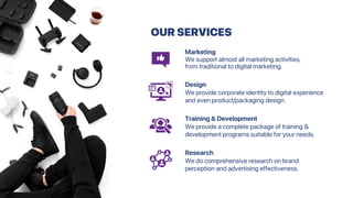 OUR SERVICES
Marketing
We support almost all marketing activities,
from traditional to digital marketing.
Design
We provide corporate identity to digital experience
and even product/packaging design.
Training & Development
We provide a complete package of training &
development programs suitable for your needs.
Research
We do comprehensive research on brand
perception and advertising effectiveness.
 