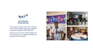 BAT Indonesia
Various Services
We've been working with BAT Indonesia
since 2014 to adapt a global sales capability
development program called POSITIVE.
We are one of the most trusted partners of
BAT Indonesia to run people development
programs across all levels.
 