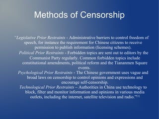Methods of Censorship

“Legislative Prior Restraints - Administrative barriers to control freedom of
     speech, for instance the requirement for Chinese citizens to receive
           permission to publish information (licensing schemes).
  Political Prior Restraints - Forbidden topics are sent out to editors by the
        Communist Party regularly. Common forbidden topics include
    constitutional amendments, political reform and the Tiananmen Square
                                      events.
  Psychological Prior Restraints - The Chinese government uses vague and
       broad laws on censorship to control opinions and expressions and
                            encourage self-censorship.
   Technological Prior Restraints – Authorities in China use technology to
      block, filter and monitor information and opinions in various media
         outlets, including the internet, satellite television and radio.”[1]
 