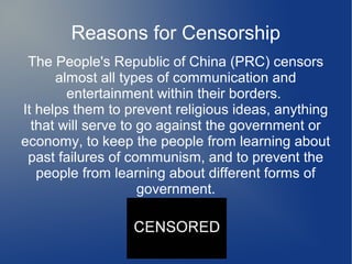 Reasons for Censorship
 The People's Republic of China (PRC) censors
      almost all types of communication and
        entertainment within their borders.
It helps them to prevent religious ideas, anything
  that will serve to go against the government or
economy, to keep the people from learning about
 past failures of communism, and to prevent the
   people from learning about different forms of
                     government.
 