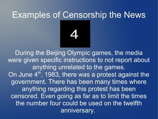 Examples of Censorship the News



  During the Beijing Olympic games, the media
were given specific instructions to not report about
        anything unrelated to the games.
On June 4th, 1983, there was a protest against the
 government. There has been many times where
    anything regarding this protest has been
 censored. Even going as far as to limit the times
  the number four could be used on the twelfth
                   anniversary.
 
