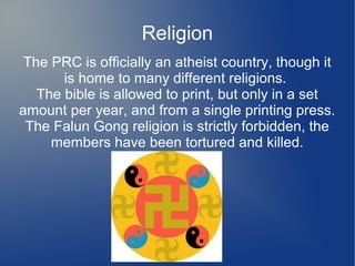 Religion
 The PRC is officially an atheist country, though it
       is home to many different religions.
   The bible is allowed to print, but only in a set
amount per year, and from a single printing press.
 The Falun Gong religion is strictly forbidden, the
     members have been tortured and killed.
 