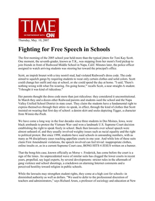 Thursday, May. 10, 2007<br />Fighting for Free Speech in Schools<br />The first morning of the 2005 school year held more than the typical jitters for Toni Kay Scott. One moment, the seventh-grader, known as T.K., was stepping from her mom's Ford pickup to join friends in front of Redwood Middle School in Napa, Calif. Minutes later, the police officer assigned to watch arriving students was steering her toward the principal's office.<br />Scott, an impish brunet with a tiny nostril stud, had violated Redwood's dress code. The code aimed to squelch gangs by requiring students to wear only certain clothes and solid colors. Scott could change her outfit and stay at school, or she could spend the day at home. quot;
I said, 'There's nothing wrong with what I'm wearing. I'm going home,'quot;
 recalls Scott, a near straight-A student. quot;
I thought it was kind of ridiculous.quot;
<br />Her parents thought the dress code more than just ridiculous: they considered it unconstitutional. In March they and a dozen other Redwood parents and students sued the school and the Napa Valley Unified School District in state court. They claim the students have a fundamental right to express themselves through their attire--to speak, in effect, through the kind of clothes that Scott insisted on wearing that first day of school: a denim skirt and socks depicting Tigger, a character from Winnie-the-Pooh.<br />We have come a long way in the four decades since three students in Des Moines, Iowa, wore black armbands to protest the Vietnam War--and won a landmark U.S. Supreme Court decision establishing the right to speak freely in school. Back then lawsuits over school speech were almost unheard of, and they usually involved weighty issues such as racial equality and the right to political protest. But since 1998, students have sued schools in astounding numbers, with as many as 94 disciplinary cases reaching appellate courts in one year. And while lots of these suits claim First Amendment violations, the speech involved can feel trivial: inappropriate clothes, online insults or, as in a current Supreme Court case, BONG HITS 4 JESUS written on a banner.<br />That the bong-hits case, known officially as Morse v. Frederick, has come before the court is a sign of the times. An unprecedented wave of similar suits has clogged the lower courts in recent years, propelled, say legal experts, by several developments: stricter rules in the aftermath of gang violence and school shootings, a crackdown on alarming Internet comments and a perceived hostility toward religion in public schools.<br />While the lawsuits may strengthen student rights, they come at a high cost for schools--in diminished authority as well as dollars. quot;
We used to defer to the professional discretion of teachers and administrators,quot;
 says Richard Arum, a professor of sociology and education at New York University and the author of Judging School Discipline. quot;
Now our schools are run increasingly by lawyers and judges, and that has profound consequences in undermining the moral authority of school discipline.quot;
<br />The notion that whatever the teacher says goes began to fade in the1960s. Outrage over racism, poverty and the Vietnam War made questioning authority a righteous cause in schools as well as on the streets. But students also attracted attention from public-interest lawyers who believed that stronger rights of expression would allow children to get a better education. Their first big victory came in 1969 with the black-armband case, called Tinker v. Des Moines Independent Community School District. In a 7-to-2 decision, the Supreme Court ruled that students don't quot;
shed their constitutional rights to freedom of speech ... at the schoolhouse gatequot;
 as long as they don't cause quot;
substantial disruptionquot;
 at school. Courts gave students even more rights over the next decade, but the rise of drugs and alcohol on campus made judges increasingly sympathetic to schools. In the '80s, the Supreme Court cut back the rights granted in Tinker, telling schools they could limit student speech that was quot;
vulgar and offensivequot;
 or quot;
sponsoredquot;
 by the school in, for example, a student newspaper.<br />Student lawsuits started to dry up after the backlash. From 1969 to '75, an annual average of 76 school-discipline cases made their way to appeals courts, according to Arum, but from 1976 to '89, the annual average dropped to 29. A few years later, though, the number of student lawsuits began to rise again as schools confronted an alarming new problem: gangs.<br />The Napa Valley evokes images of wine and elegant living, but during the mid-1990s gangs roamed local high schools and recruited younger members from places like Redwood Middle School. School officials barred suspected troublemakers from wearing certain colors and flashing signs associated with gangs, and violence dropped. Encouraged, the officials got together with parents to create a schoolwide dress code in 1998: no jeans, no pins, no patterns, no reds and no logos of professional sports teams. quot;
Has it worked? Yes,quot;
 declares Redwood principal Michael Pearson. quot;
Now there is safety on campus. We're on to something here.quot;
<br />But some parents feel Redwood has gone too far. Donnell Scott, T.K.'s mom, sits with three other mothers at the kitchen table of her modest ranch-style house five blocks from the school. Their kids have all been quot;
dress-codedquot;
--punished for wearing an American Cancer Society pin or a T shirt with JESUS FREAK written on it--and, after three years fighting the policy, they're fed up. Free speech is one issue (quot;
What a kid wears says, This is what I'm into,quot;
 Scott explains), but the dispute also seems to be about control. quot;
My job is to parent my child,quot;
 says Scott, quot;
and it should be up to me to say what's appropriate for her.quot;
<br />Is that worth fighting about in court? Rebecca Santos, whose son Jacob was dress-coded for wearing jeans, sees no choice: quot;
We've been pushed to this extreme. It's time they heard us.quot;
 Their lawsuit cites California statutes that give students the right to wear quot;
buttons, badges and other insigniaquot;
 and parents the choice of quot;
opting outquot;
 of school-uniform policies, but it is based largely on constitutional protection for speech. Lots of parents have challenged school dress codes on that ground--and have often lost.<br />Just as schools were beginning to solve the gang problem, a scarier threat emerged: mass killings like the April 1999 massacre at Columbine High School near Littleton, Colo. Some teachers and principals began to see potential threats behind all kinds of behavior, provoking free-speech disputes that often landed in court. In 2000 a teacher at Northwest School in Leominster, Mass., kicked Michael Demers, 15, out of class for talking. Another teacher asked Demers how he felt about the ejection, and Demers drew two pictures: one of explosives surrounding the school and another of a gun pointed at the superintendent's head. The principal did nothing until the next day, when Demers wrote on a paper quot;
I want to diequot;
 and quot;
I hate life.quot;
 School officials recommended a visit to a psychiatrist, but Demers refused, so they suspended him for the rest of the school year. He sued, claiming the punishment violated his First Amendment right to express himself through his drawing. In 2003 a federal district court ruled against him, saying Demers should have known his drawing and note were quot;
true threats.quot;
<br />The line between protected speech and disruptive or dangerous comments has gotten even fuzzier since the Internet blossomed. In December 2005 Justin Layshock, a senior at Hickory High School in Hermitage, Pa., used his grandmother's computer after school to create a parody profile of his principal on MySpace.com When the school found out, it suspended Layshock, citing evidence that Layshock's prank made the school temporarily shut down its website. Although Layshock eventually returned to his school, the lawsuit continues.<br />The case has outraged civil-liberties advocates, but Francisco Negrón, general counsel of the National School Boards Association, says students and parents should expand their understanding of a school's boundaries. He notes that schools in Prince Georges County, Md., and elsewhere now hold some classes online and that many public schools are as much virtual communities as real ones. quot;
When kids go on MySpace and make threats against teachers or other students,quot;
 he says, quot;
that becomes a safety issue for schools.quot;
<br />If there is a single organization most responsible for the surge in student-speech cases, it may be the Alliance Defense Fund (ADF), an Arizona-based network of Christian lawyers. Since 1994 the ADF has filed hundreds of cases advocating religious speech in the schools and a spokesman claims that it is quot;
the driving force on this issue in the courts today.quot;
<br />A typical ADF case involves a student prevented from singing a religious song, distributing antiabortion pamphlets or, most recently, wearing an anti-gay T shirt at school. In a case decided last month, the organization's lawyers represented Heidi Zamecnik, 17, a senior at Neuqua Valley High School in Naperville, Ill., a suburb southwest of Chicago. Zamecnik wanted to wear a T shirt that said BE HAPPY, NOT GAY on the day after students observed a Day of Silence in support of gay rights. The school said she could wear a shirt opposing homosexuality, but one with a less derogatory message like be happy, be straight. The ADF lawyers argued that the proposal violated Zamecnik's free-speech rights, but a federal judge disagreed. He ruled that the school's quot;
legitimate pedagogical interestquot;
 in quot;
promoting policies of tolerancequot;
 allowed it to restrict Zamecnik's speech to a positive message.<br />Mike Johnson, an attorney for the ADF, criticizes the decision as illogical: quot;
Certainly the First Amendment has got to protect negative statements as well.quot;
 Johnson views ADF lawsuits as helping public schools, rectifying what he calls the quot;
intimidation and misinformationquot;
 that has made schools skittish about religion on campus. But the substantial cost that these and other suits impose on education has others deeply worried.<br />Sally Jensen Dutcher, general counsel for the Napa Valley schools, says the dress-code case will cost the district at least $50,000 in expenses if it goes to trial, and perhaps quot;
hundreds of thousandsquot;
 if it's appealed. That's a small piece of the district's $118 million budget, but it quot;
bothers me when that money could be better spent educating students,quot;
 she says.<br />Money isn't the half of it. Arum's research indicates that cases like Tinker encourage students and teachers to believe that kids have far more legal rights than they actually do. Possibly as a result, 82% of public school teachers and 77% of principals practice quot;
defensive teachingquot;
 like ignoring misbehavior so they can avoid lawsuits, according to a 2004 Harris poll. quot;
What these cases do,quot;
 says Negrón , quot;
is have a chilling effect on [the ability of] administrators and teachers to make the decisions they need to make.quot;
<br />In 2002 the Juneau-Douglas High School in Alaska let students cross the street to watch the Olympic torch pass on its way to Salt Lake City. As TV cameras rolled, senior Joseph Frederick and several friends unfurled a banner that said BONG HITS 4 JESUS. Frederick later testified that the banner was supposed to be quot;
meaningless and funny, in order to get on television.quot;
 But the school principal was not amused, and she suspended Frederick for 10 days.<br />Frederick sued the school for violation of his free-speech rights and won in the lower federal courts. But the Supreme Court accepted the school's appeal and is expected to rule on the case before July. It is the most significant high-court case since Tinker to test a school's authority to suppress student dissent, but that may be where the similarities end. quot;
Tinker was all about explicitly political topics, and the courts were sympathetic about protecting students' fundamental political rights,quot;
 says Arum. quot;
It's quite different when you're talking about bong hits.quot;
 Or, for that matter, Tigger socks.<br />