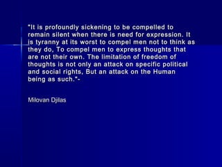 "It is profoundly sickening to be compelled to
remain silent when there is need for expression. It
is tyranny at its worst to compel men not to think as
they do, To compel men to express thoughts that
are not their own. The limitation of freedom of
thoughts is not only an attack on specific political
and social rights, But an attack on the Human
being as such."-


Milovan Djilas
 