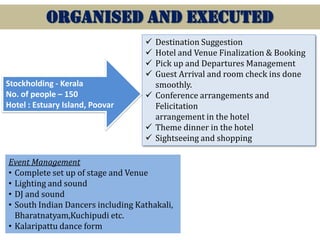 ORGANISED AND EXECUTED
Destination Suggestion
Hotel and Venue Finalization & Booking
Pick up and Departures Management
Guest Arrival and room check ins done
smoothly.
 Conference arrangements and
Felicitation
arrangement in the hotel
 Theme dinner in the hotel
 Sightseeing and shopping




Stockholding - Kerala
No. of people – 150
Hotel : Estuary Island, Poovar

Event Management
• Complete set up of stage and Venue
• Lighting and sound
• DJ and sound
• South Indian Dancers including Kathakali,
Bharatnatyam,Kuchipudi etc.
• Kalaripattu dance form

 