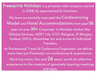 Freespirits Holidays is a privately held company started
in 2008, by experienced Ex Hoteliers.
We have successfully executed the Conferencing

Model and Hotel Accommodations from past 06
years to over 30+ Corporate in Mumbai market like
3Global Services, HDFC Life, ICICI, Religare, JP Morgan,
Sodexo, SHCIL, Moserbaer etc and scores of Individual
Travelers.
As Professional Travel & Conference Organizers, we deliver
more than just Flawlessly run conferences & experiences :
We bring vision, flair and 26 years‘ worth of collective
experience to the creation of genuinely inspiring meetings
and stays.

 