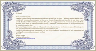 Hi Romel,
Hope you are doing well.
I wanted to share with you what a wonderful experience we had in all the Hotel/ Conference booking done by you &
would really recommend your company services to our friends who plan their stay/ travel in the near future. I have
already shared your details with my colleagues & they too are using your services & have a very positive feedback.
Best part of you is you are available anytime of the day & always has something available for any requirement given
to you which comes on time.
Your creativity, persistence, and even willingness to personally monitor our travel status on personal time truly sets
you apart from other travel agents/agencies that we have used in the past.
Thank you for making all the arrangements. We will always remember you whenever we have requirement and
would gladly recommend your company to others.
Regards,
Manish Jaiswal
Facilities & Properties,
3G Hutchison Global Services Pvt Ltd.
 