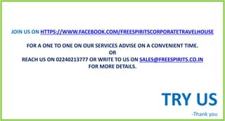 TRY US
-Thank you
JOIN US ON HTTPS://WWW.FACEBOOK.COM/FREESPIRITSCORPORATETRAVELHOUSE
FOR A ONE TO ONE ON OUR SERVICES ADVISE ON A CONVENIENT TIME.
OR
REACH US ON 02240213777 OR WRITE TO US ON SALES@FREESPIRITS.CO.IN
FOR MORE DETAILS.
 