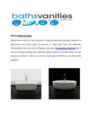 About Baths Vanities
Bathsvanities.com.au is the company of leading bathroom products suppliers at
discounted and cheap rates in Australia. It deals with Cast Iron Bathtubs,
Freestanding Cast Iron tubs in Brisbane, Australia, Freestanding Bathtubs etc. If
you are looking to design your bathroom, Baths Vanities is the best choice for you
and your bathroom. Here you can buy every type of Bathtubs and other bath
products.
 