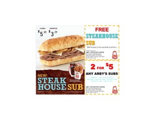 49       29
                                       FREE
5        3        STEAKHOUSE
                  SUB
                     With Purchase of Fries and Drink at Full Price*
                  *Excludes Value Sizes
                  LIMIT 1 OFFER PER COUPON
                  Offer valid at all participating greater
                  Miami Valley locations. Not valid with
                  Any other coupon or discount. Offer expires
                  June 30, 2010. PLU #3




                            2 FOR 5                             $

                  ANY ARBY'S SUBS
                         Steakhouse - Classic Italian - Philly Beef
                   Turkey Club - French Dip 'n Swiss - Hot Ham 'n Swiss
                          Roast Beef 'n Swiss - Turkey 'n Swiss


                  LIMIT 4 OFFERS PER COUPON
                  Offer valid at all participating greater
                  Miami Valley locations. Not valid with
                  Any other coupon or discount. Offer expires
                  June 30, 2010. PLU #22-31
 