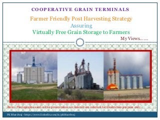 COOPERATIVE GRAIN TERMINALS
Farmer Friendly Post Harvesting Strategy
Assuring
Virtually Free Grain Storage to Farmers
PK Bhardwaj - https://www.linkedin.com/in/pkbhardwaj
Note : Photographs used in this presentation are taken from internet for illustration purpose only
My Views…….
 